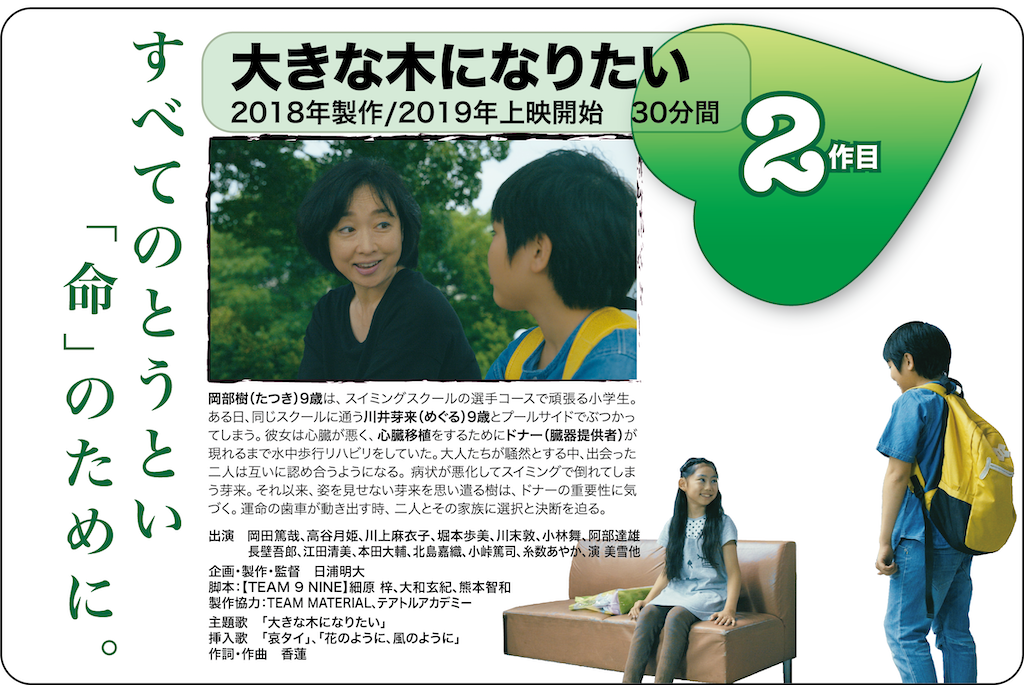 第2作目
短編映画大きな木になりたい
2018年製作/2019年上映開始 30分
すべてのとうとい命のために。
出演/岡田篤哉、高谷月姫、川上麻衣子、堀本歩美、川末敦、小林舞、阿部達雄、長壁吾郎、江田清美、本田大輔、北島嘉織、小峠篤司、糸数あやか、演美雪他
企画・製作・監督/日浦明大
脚本/TEAM 9 NINE(細原梓、大和玄紀、熊本智和)
製作協力/TEAM MATERIAL、テアトルアカデミー
主題歌/大きな木になりたい
挿入歌/哀タイ、花のように、風のように
作詞・作曲・演奏/香蓮
<あらすじ>
岡部樹(たつき)9歳は、スイミングスクールの選手コースで頑張る小学生。ある日、同じスクールに通う川井芽来(めぐる)9歳とプールサイドでぶつかってしまう。彼女は心臓が悪く、心臓移植をするためにドナー(臓器提供者)が現れるまで水中歩行リハビリをしていた。大人たちが騒然とする中、出会った二人は互いに認め合うようになる。病状が悪化してスイミングで倒れてしまう芽来。それ以来、姿を見せない芽来を思い遣る樹は、ドナーの重要性に気づく。運命の歯車が動き出す時、二人とその家族に選択と決断を迫る。