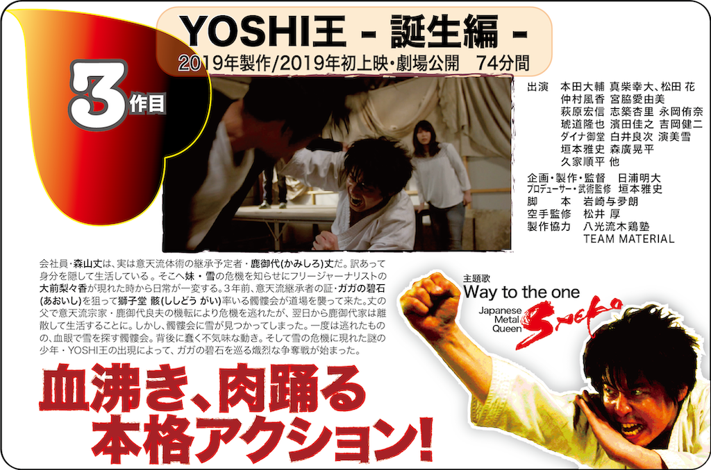 第3作目
NANIWA ACTION MOVIE
YOSHI王-誕生編-
2019年製作/2019年初上映、劇場公開 74分
血沸き、肉踊る本格アクション!
出演/本田大輔、真柴幸大、松田 花、仲村風香、宮脇愛由美、萩原宏信、志築杏里、永岡侑奈、琥道隆也、濱田佳之、吉岡健二、ダイナ御堂、白井良次、演美雪、垣本雅史、森廣晃平、久家順平、他
企画・製作・監督/日浦明大
プロデューサー・武術監修/垣本雅史(八光流木鶏塾)
脚本/岩崎与夛朗
空手監修/松井 厚
製作協力/八光流木鶏塾、TEAM MATERIAL
主題歌/Saeko/Way to the one
<あらすじ>
会社員・森山丈は、実は意天流体術の継承予定者・鹿御代(かみしろ)丈だ。訳あって身分を隠して生活している。そこへ妹・雪の危機を知らせにフリージャーナリストの大前梨々香が現れた時から日常が一変する。3年前、意天流継承者の証・ガガの碧石(あおいし)を狙って獅子堂 骸(ししどう がい)率いる髑髏会が道場を襲って来た。丈の父で意天流宗家・鹿御代良夫の機転により危機を逃れたが、翌日から鹿御代家は離散して生活することに。しかし、髑髏会に雪が見つかってしまった。一度は逃れたものの、血眼で雪を探す髑髏会。背後に蠢く不気味な動き。そして雪の危機に現れた謎の少年・YOSHI王の出現によって、ガガの碧石を巡る熾烈な争奪戦が始まった。