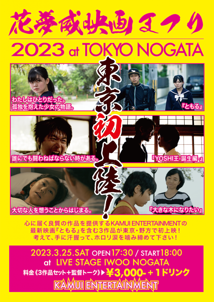 花夢威映画まつり2023 IN TOKYO NOGATA
東京初上陸！
『ともる』わたしはひとりだった。孤独を抱えた少女の物語。
『YOSHI王-誕生編-』誰にでも闘わねばならない時がある。
『大きな木になりたい』大切な人を想うことからはじまる。
心に届く良質の作品を提供するKAMUI ENTERTAINMENTの最新映画『ともる』を含む3作品が東京・野方で初上映！
考えて、手に汗握って、ホロリ涙を噛み締めて下さい！
2023.3.25.SAT
OPEN 17:30 / START 18:00
at LIVE STAGE IWOO NOGATA
料金《3作品セット＋監督トーク》￥3,000＋１ドリンク
主催：KAMUI ENTERTAINMENT